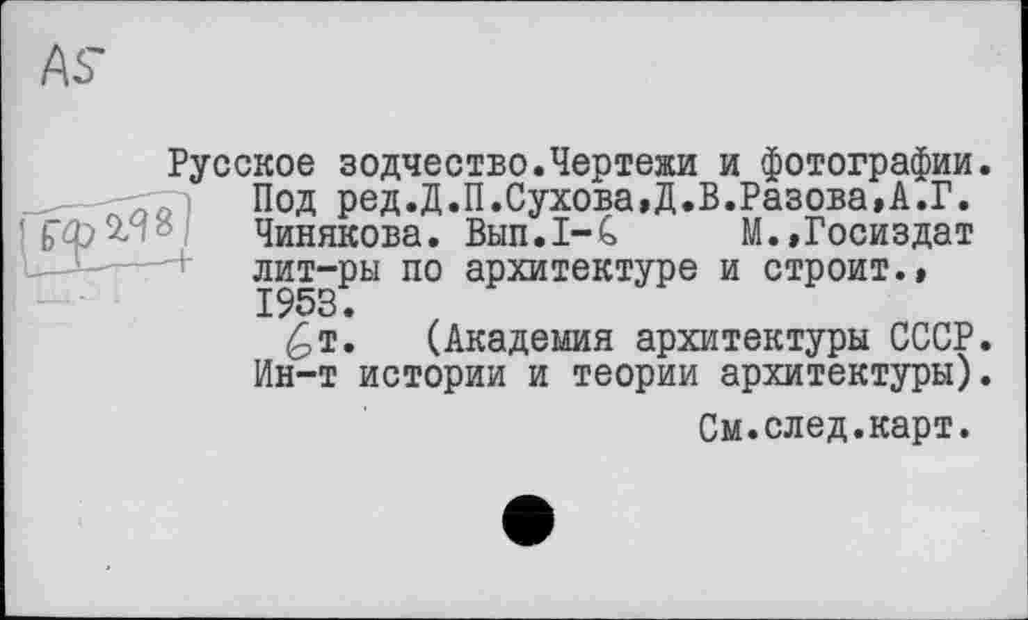 ﻿Русское зодчество.Чертежи и фотографии. Под ред.Д.П.Сухова»Д.В.Разова»А.Г. Чинякова. Вып.1-С М.,Госиздат лит-ры по архитектуре и строит.»
£т. (Академия архитектуры СССР. Ин-т истории и теории архитектуры).
См.след.карт.